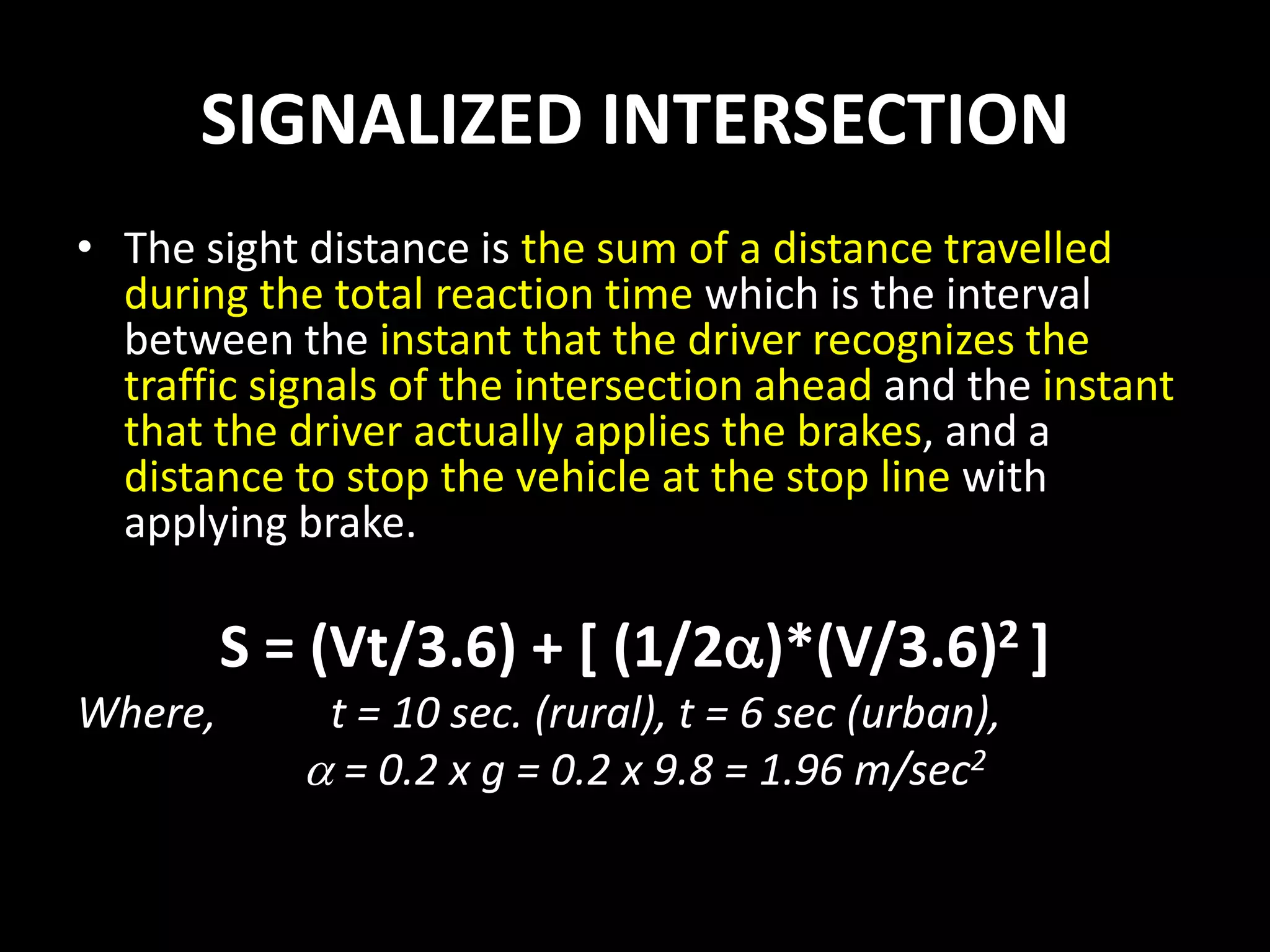 SIGNALIZED INTERSECTION
• The sight distance is the sum of a distance travelled
during the total reaction time which is the interval
between the instant that the driver recognizes the
traffic signals of the intersection ahead and the instant
that the driver actually applies the brakes, and a
distance to stop the vehicle at the stop line with
applying brake.
S = (Vt/3.6) + [ (1/2)*(V/3.6)2 ]
Where, t = 10 sec. (rural), t = 6 sec (urban),
 = 0.2 x g = 0.2 x 9.8 = 1.96 m/sec2
 