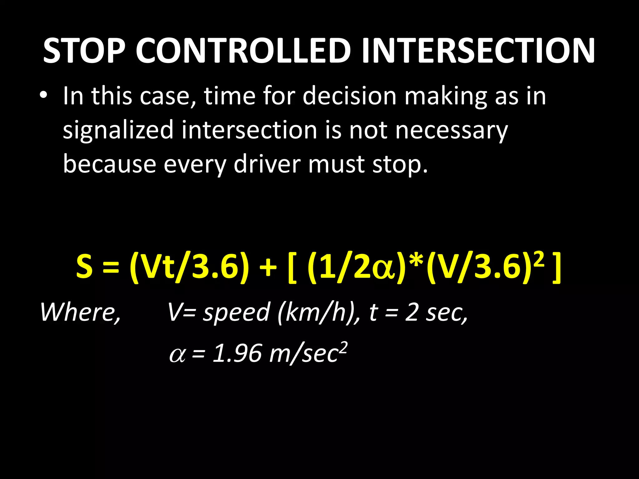 STOP CONTROLLED INTERSECTION
• In this case, time for decision making as in
signalized intersection is not necessary
because every driver must stop.
S = (Vt/3.6) + [ (1/2)*(V/3.6)2 ]
Where, V= speed (km/h), t = 2 sec,
 = 1.96 m/sec2
 