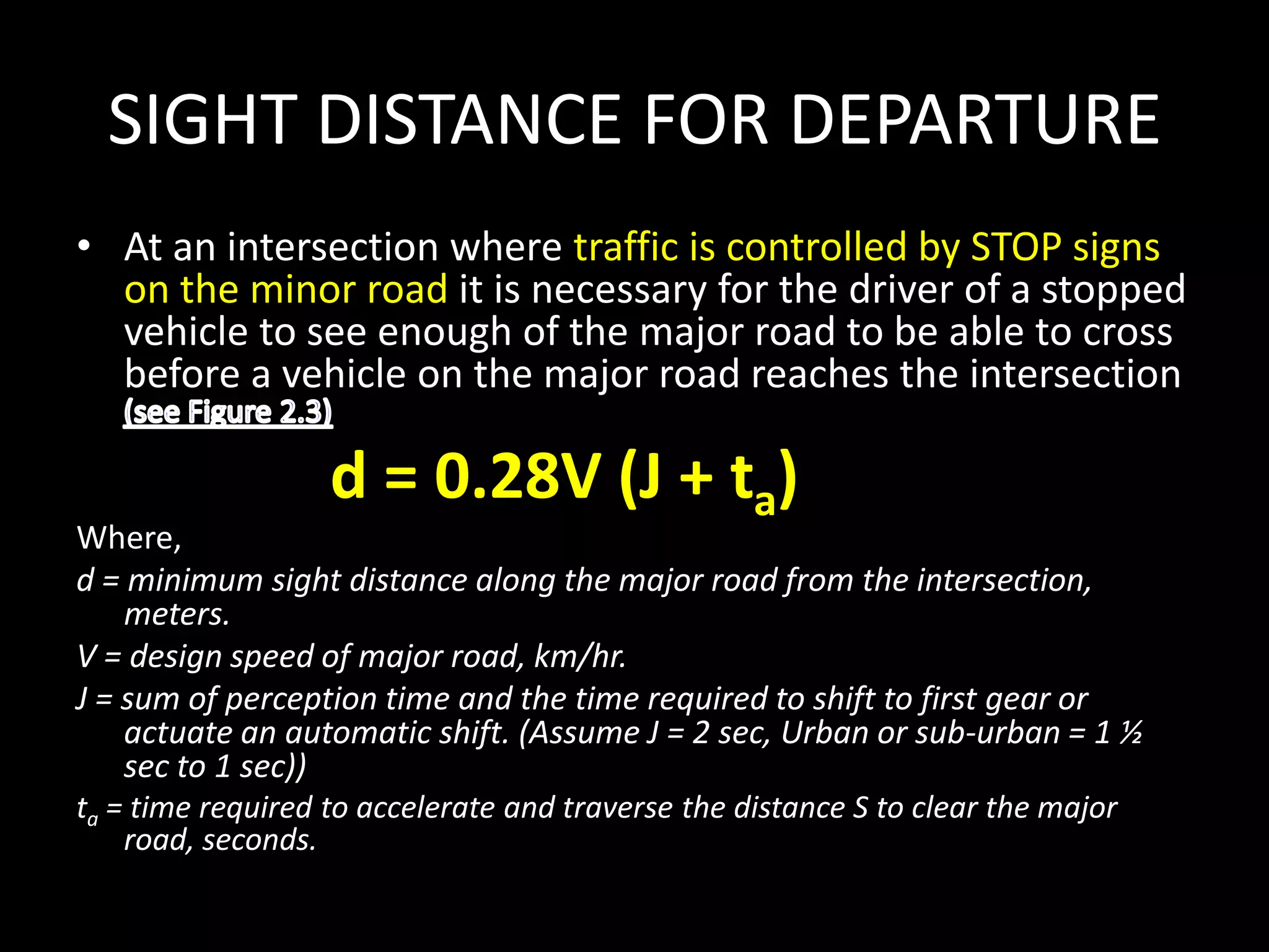 SIGHT DISTANCE FOR DEPARTURE
• At an intersection where traffic is controlled by STOP signs
on the minor road it is necessary for the driver of a stopped
vehicle to see enough of the major road to be able to cross
before a vehicle on the major road reaches the intersection
d = 0.28V (J + ta)
Where,
d = minimum sight distance along the major road from the intersection,
meters.
V = design speed of major road, km/hr.
J = sum of perception time and the time required to shift to first gear or
actuate an automatic shift. (Assume J = 2 sec, Urban or sub-urban = 1 ½
sec to 1 sec))
ta = time required to accelerate and traverse the distance S to clear the major
road, seconds.
 