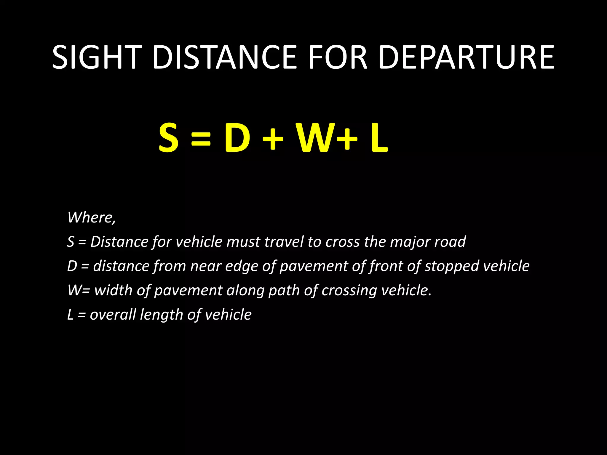 SIGHT DISTANCE FOR DEPARTURE
S = D + W+ L
Where,
S = Distance for vehicle must travel to cross the major road
D = distance from near edge of pavement of front of stopped vehicle
W= width of pavement along path of crossing vehicle.
L = overall length of vehicle
 