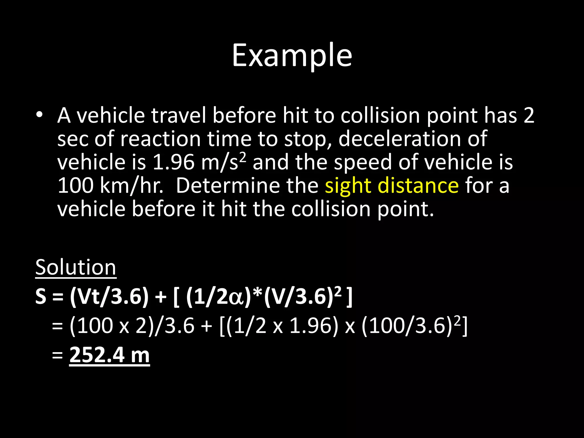 Example
• A vehicle travel before hit to collision point has 2
sec of reaction time to stop, deceleration of
vehicle is 1.96 m/s2 and the speed of vehicle is
100 km/hr. Determine the sight distance for a
vehicle before it hit the collision point.
Solution
S = (Vt/3.6) + [ (1/2)*(V/3.6)2 ]
= (100 x 2)/3.6 + [(1/2 x 1.96) x (100/3.6)2]
= 252.4 m
 