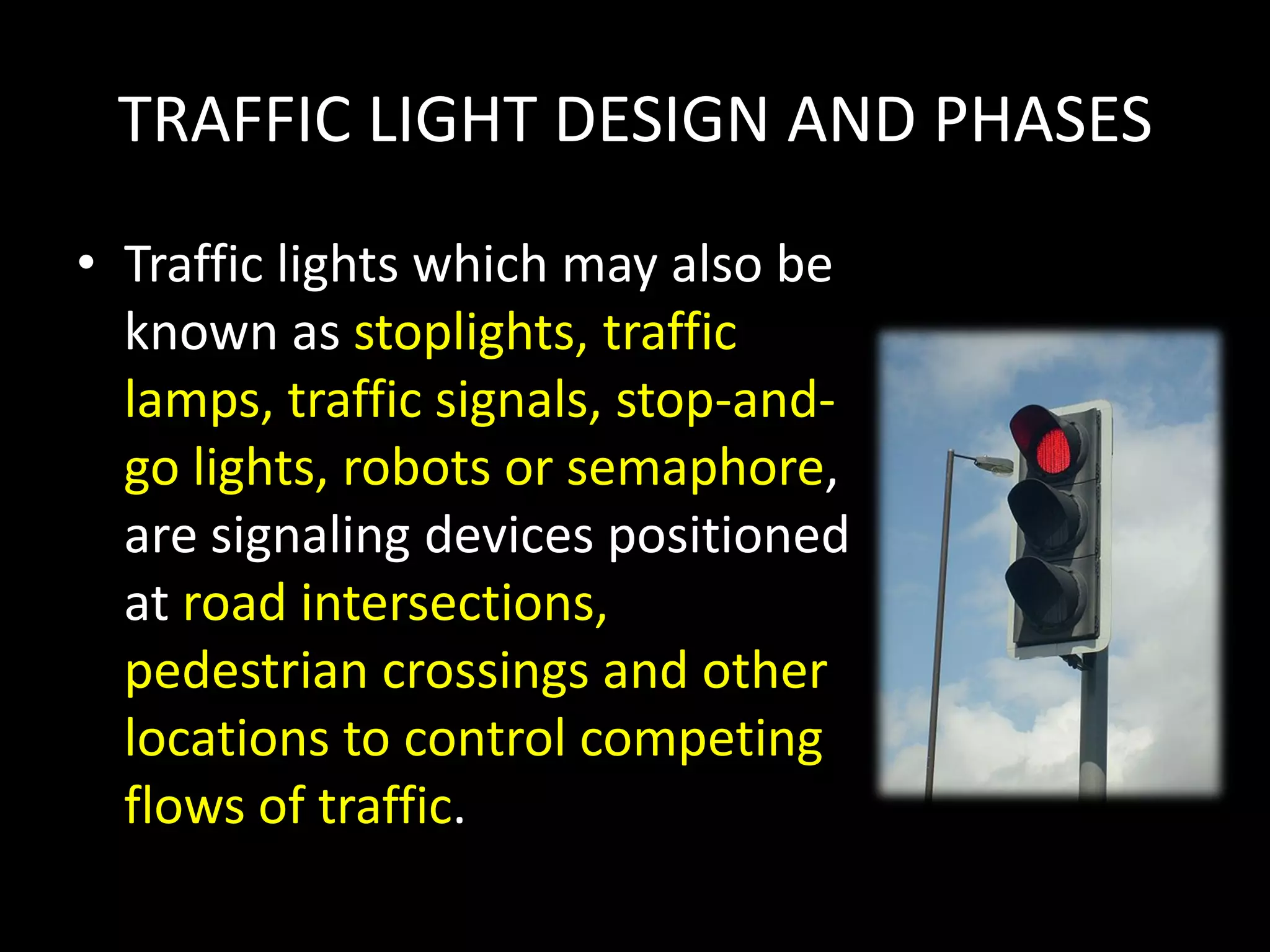 TRAFFIC LIGHT DESIGN AND PHASES
• Traffic lights which may also be
known as stoplights, traffic
lamps, traffic signals, stop-and-
go lights, robots or semaphore,
are signaling devices positioned
at road intersections,
pedestrian crossings and other
locations to control competing
flows of traffic.
 