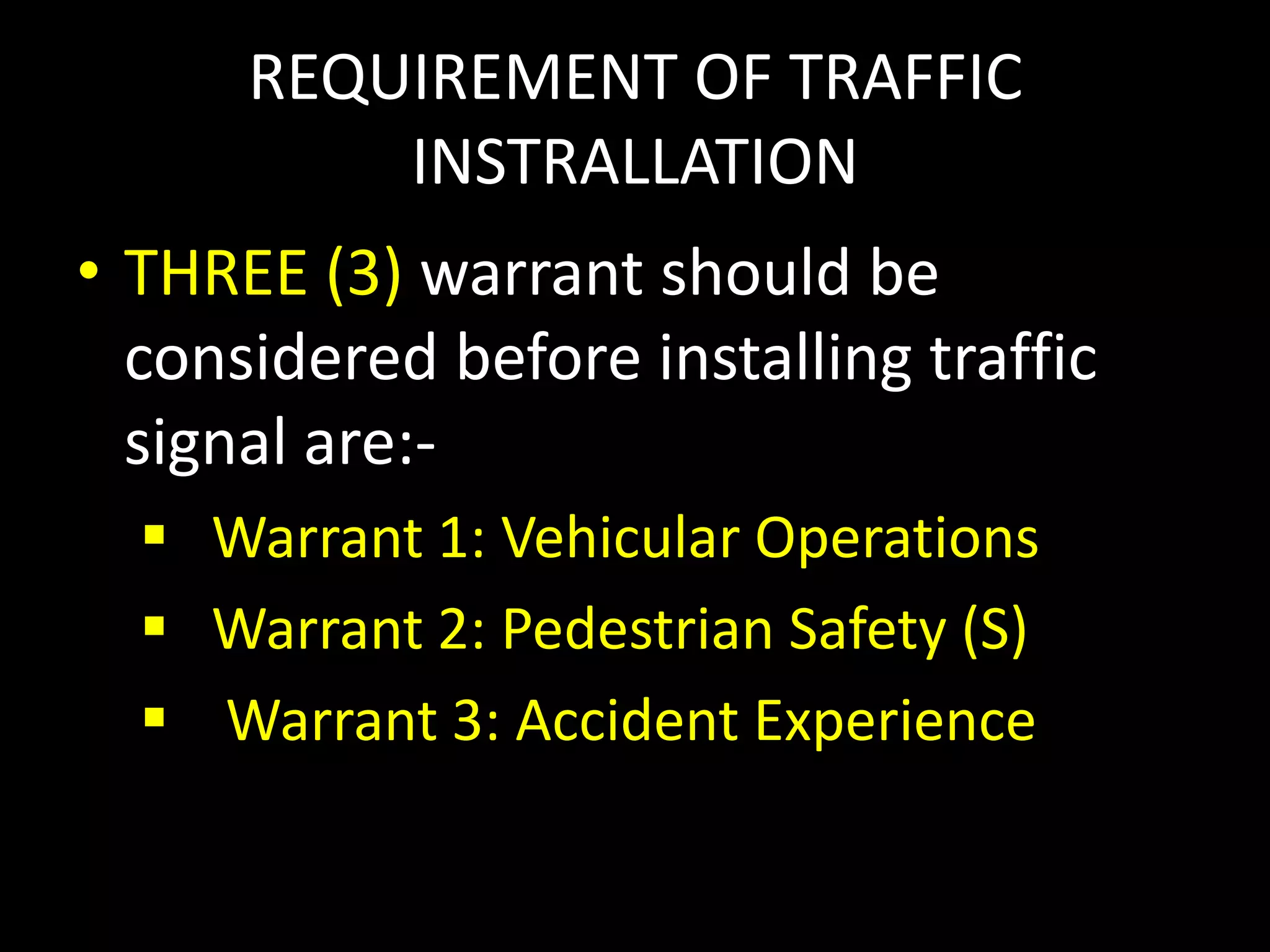 REQUIREMENT OF TRAFFIC
INSTRALLATION
• THREE (3) warrant should be
considered before installing traffic
signal are:-
 Warrant 1: Vehicular Operations
 Warrant 2: Pedestrian Safety (S)
 Warrant 3: Accident Experience
 