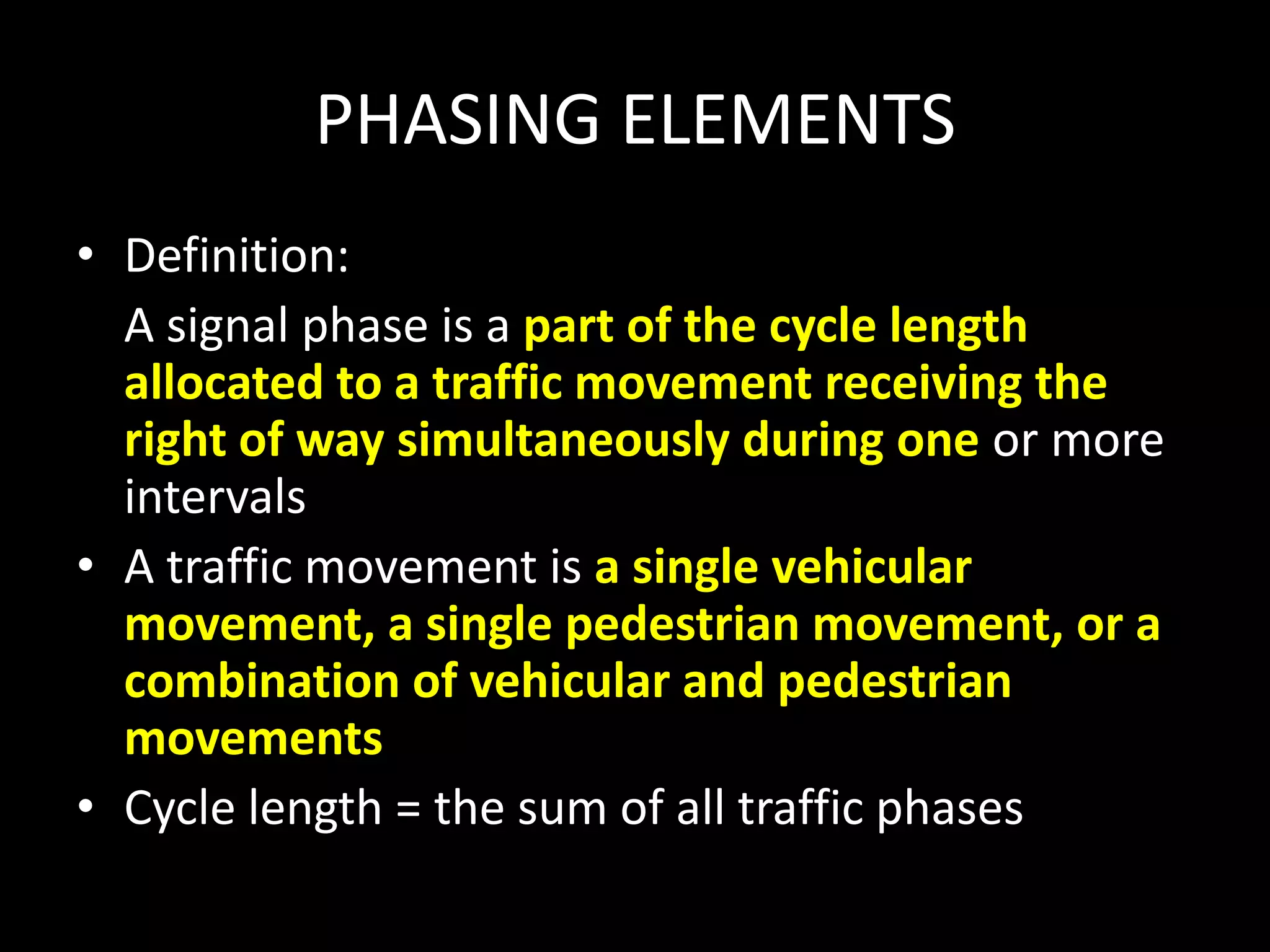 PHASING ELEMENTS
• Definition:
A signal phase is a part of the cycle length
allocated to a traffic movement receiving the
right of way simultaneously during one or more
intervals
• A traffic movement is a single vehicular
movement, a single pedestrian movement, or a
combination of vehicular and pedestrian
movements
• Cycle length = the sum of all traffic phases
 