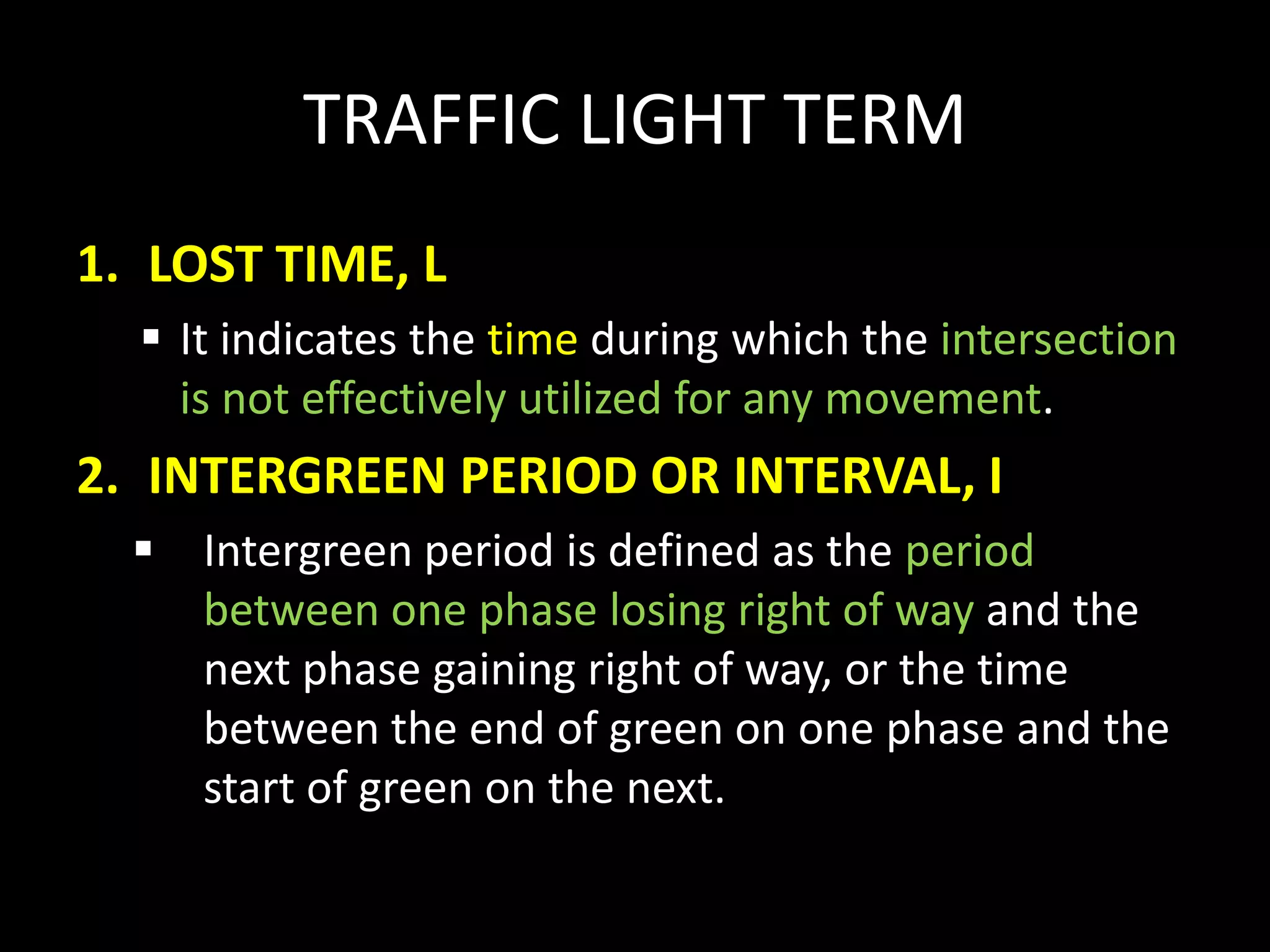 TRAFFIC LIGHT TERM
1. LOST TIME, L
 It indicates the time during which the intersection
is not effectively utilized for any movement.
2. INTERGREEN PERIOD OR INTERVAL, I
 Intergreen period is defined as the period
between one phase losing right of way and the
next phase gaining right of way, or the time
between the end of green on one phase and the
start of green on the next.
 