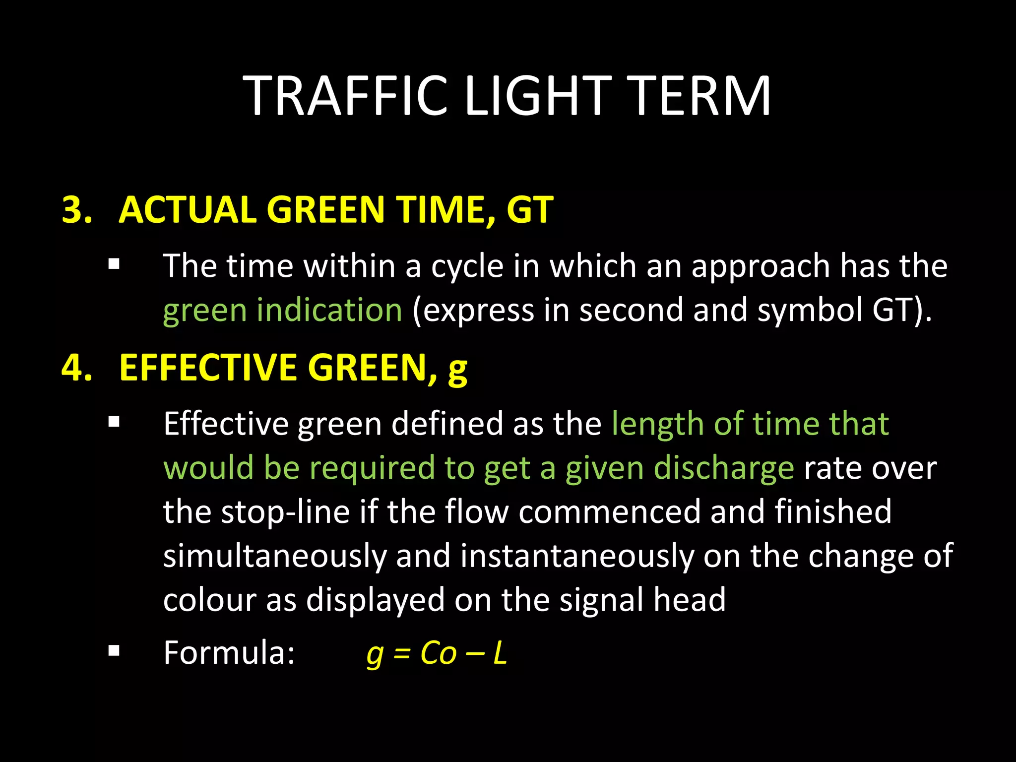 TRAFFIC LIGHT TERM
3. ACTUAL GREEN TIME, GT
 The time within a cycle in which an approach has the
green indication (express in second and symbol GT).
4. EFFECTIVE GREEN, g
 Effective green defined as the length of time that
would be required to get a given discharge rate over
the stop-line if the flow commenced and finished
simultaneously and instantaneously on the change of
colour as displayed on the signal head
 Formula: g = Co – L
 