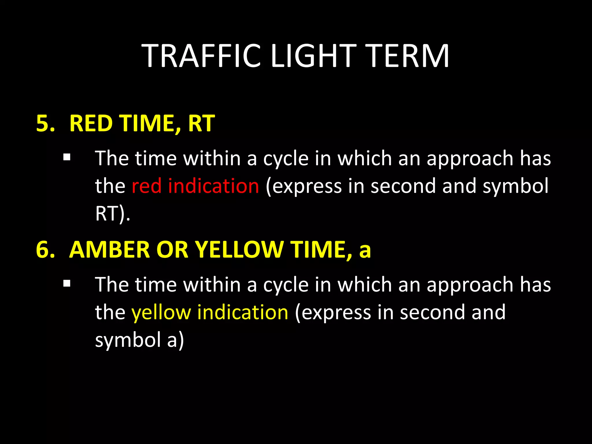 TRAFFIC LIGHT TERM
5. RED TIME, RT
 The time within a cycle in which an approach has
the red indication (express in second and symbol
RT).
6. AMBER OR YELLOW TIME, a
 The time within a cycle in which an approach has
the yellow indication (express in second and
symbol a)
 