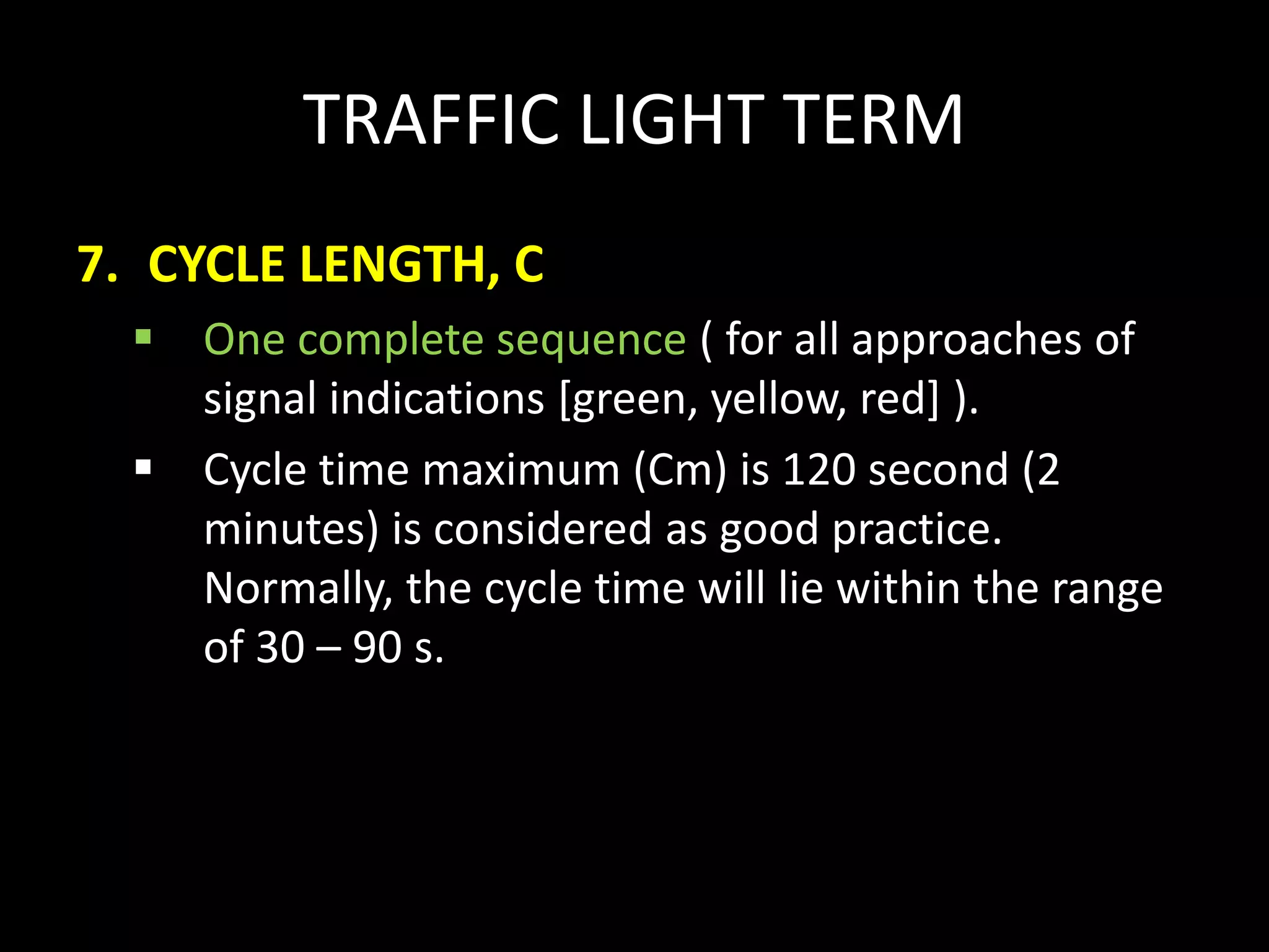 TRAFFIC LIGHT TERM
7. CYCLE LENGTH, C
 One complete sequence ( for all approaches of
signal indications [green, yellow, red] ).
 Cycle time maximum (Cm) is 120 second (2
minutes) is considered as good practice.
Normally, the cycle time will lie within the range
of 30 – 90 s.
 