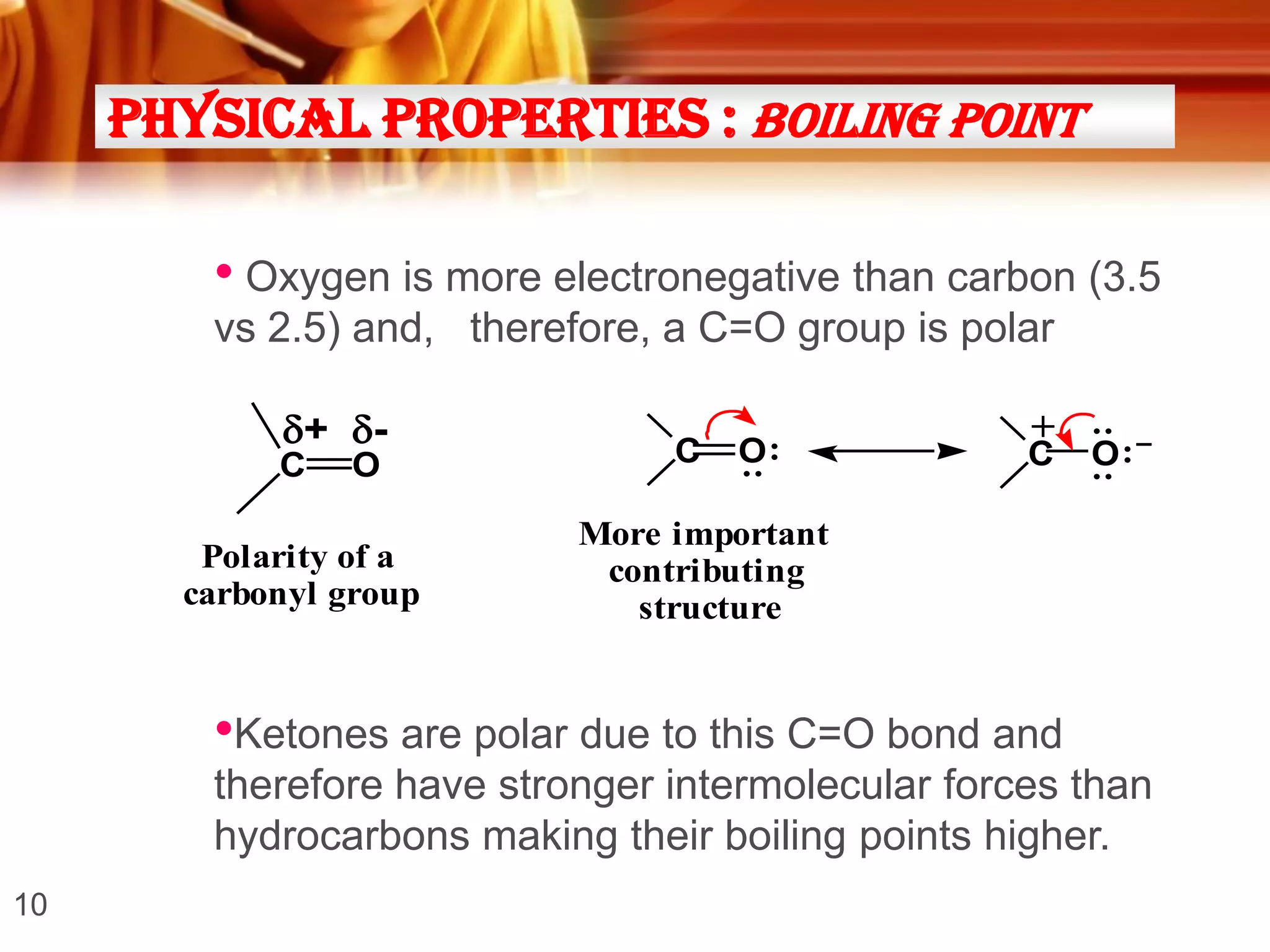 Physical Properties : Boiling point

• Oxygen is more electronegative than carbon (3.5
vs 2.5) and, therefore, a C=O group is polar
O

Polarity of a
carbonyl group

O:

:

C

C

+

C

: :

+ -

O: –

More important
contributing
structure

•Ketones are polar due to this C=O bond and
therefore have stronger intermolecular forces than
hydrocarbons making their boiling points higher.
10

 