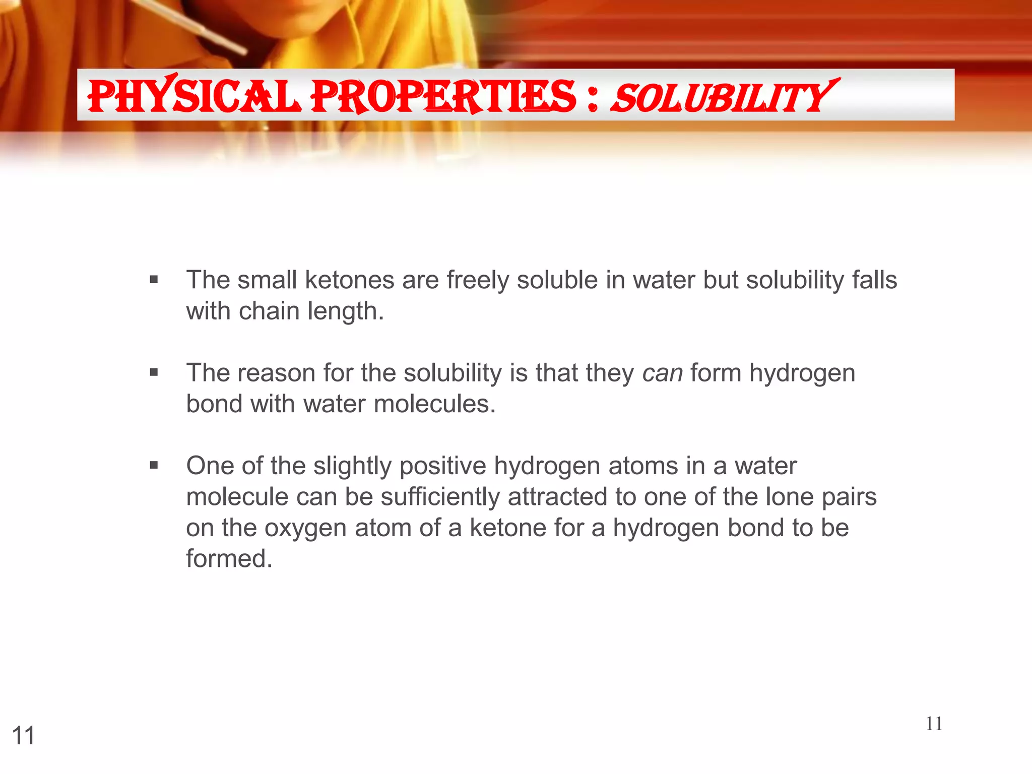 Physical Properties : solubility





The reason for the solubility is that they can form hydrogen
bond with water molecules.



11

The small ketones are freely soluble in water but solubility falls
with chain length.

One of the slightly positive hydrogen atoms in a water
molecule can be sufficiently attracted to one of the lone pairs
on the oxygen atom of a ketone for a hydrogen bond to be
formed.

11

 