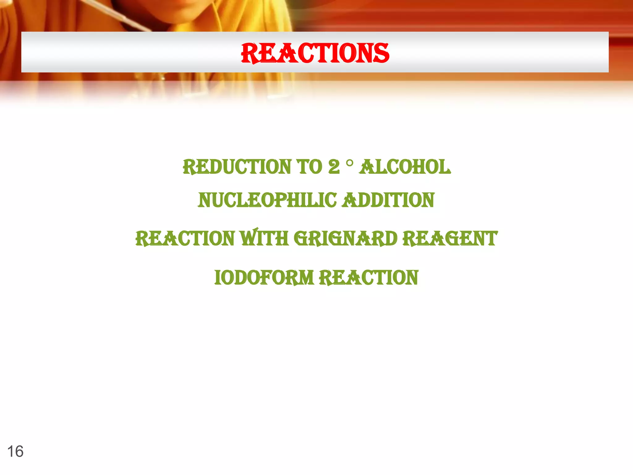 REACTIONS

REDUCTION TO 2 ° ALCOHOL

NUCLEOPHILIC addition
REACTION with grignard reagent
IODOFORM REACTION

16

 