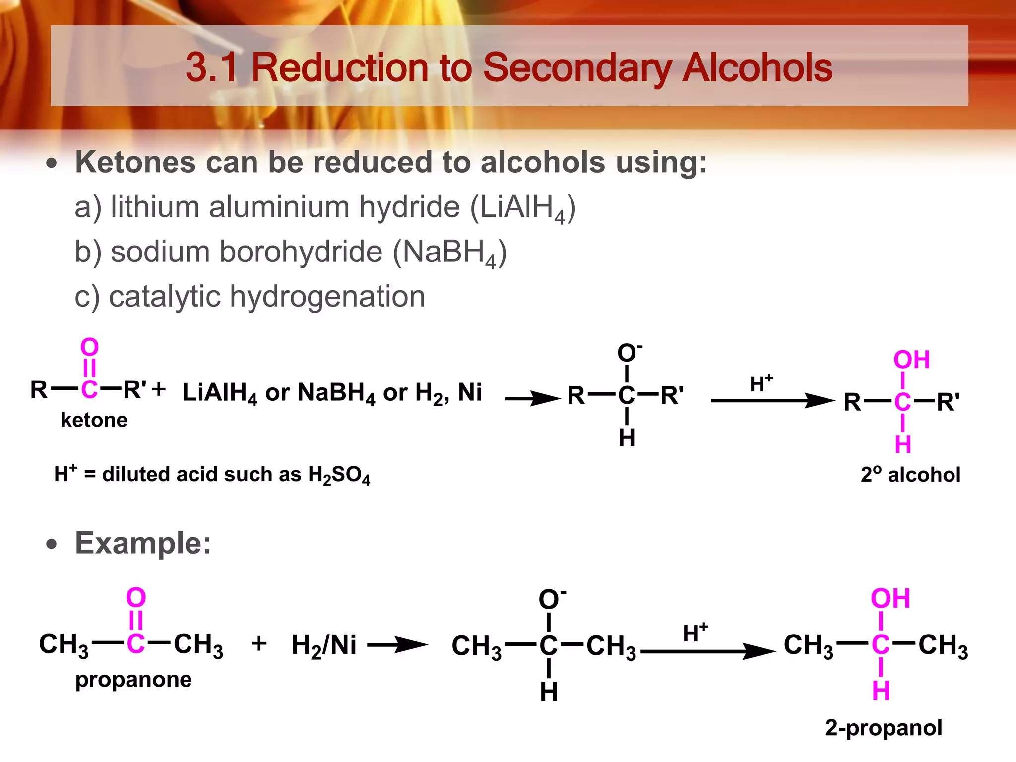 3.1 Reduction to Secondary Alcohols
 Ketones can be reduced to alcohols using:

a) lithium aluminium hydride (LiAlH4)
b) sodium borohydride (NaBH4)
c) catalytic hydrogenation
O
R

O-

C R'

LiAlH4 or NaBH4 or H2, Ni

R

ketone

C R'

OH

+

H

R

C R'

H

H

+

o

H = diluted acid such as H2SO4

2 alcohol

 Example:

O-

O
CH3

C

CH3

propanone

H2/Ni

CH3

C
H

OH
CH3

H+

CH3

C

CH3

H
2-propanol

 
