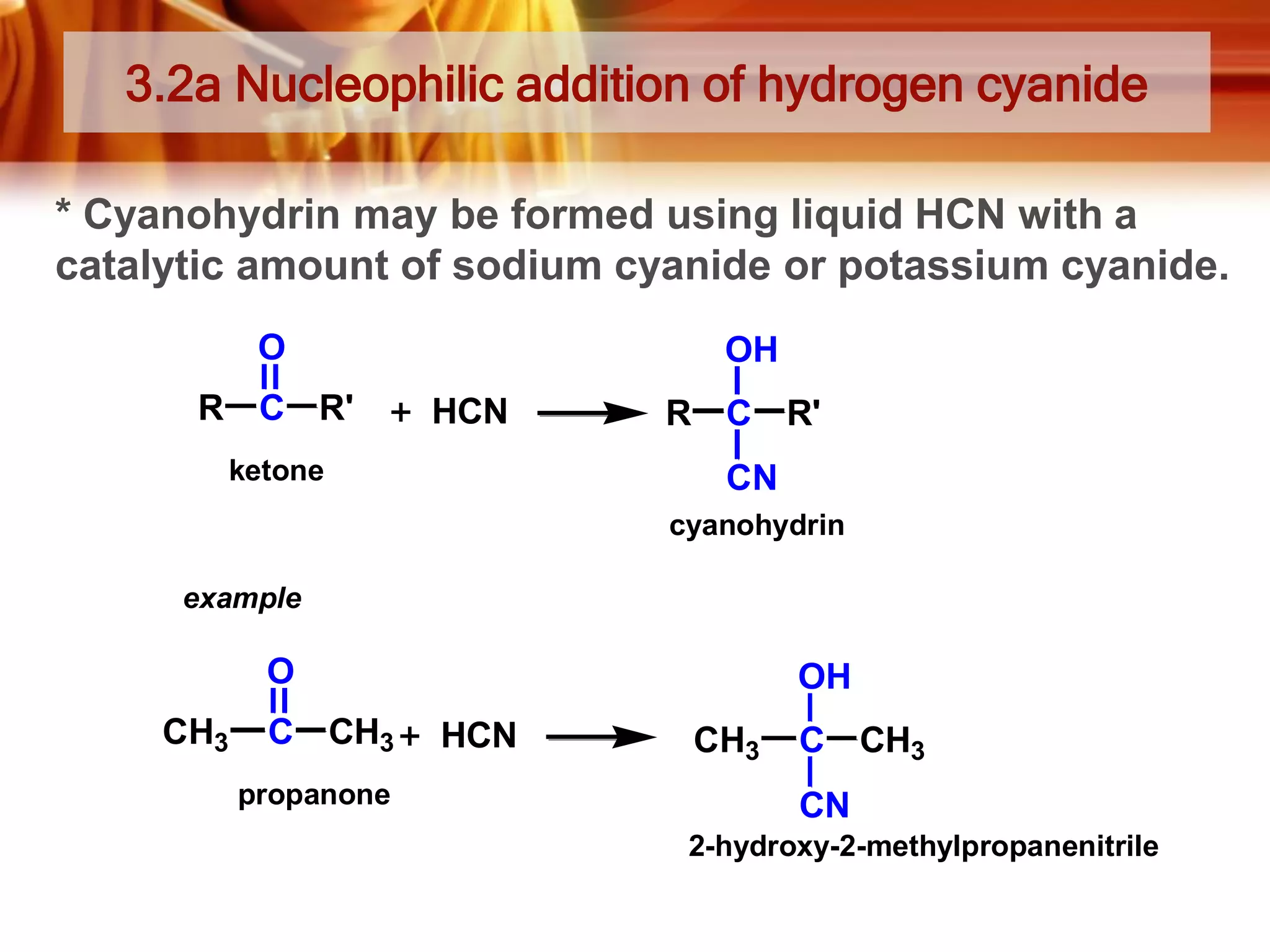 3.2a Nucleophilic addition of hydrogen cyanide
* Cyanohydrin may be formed using liquid HCN with a
catalytic amount of sodium cyanide or potassium cyanide.
O
R C R'

OH
HCN

ketone

R C R'
CN
cyanohydrin

example

O
CH3

C CH3
propanone

OH
HCN

CH3

C CH3
CN

2-hydroxy-2-methylpropanenitrile

 