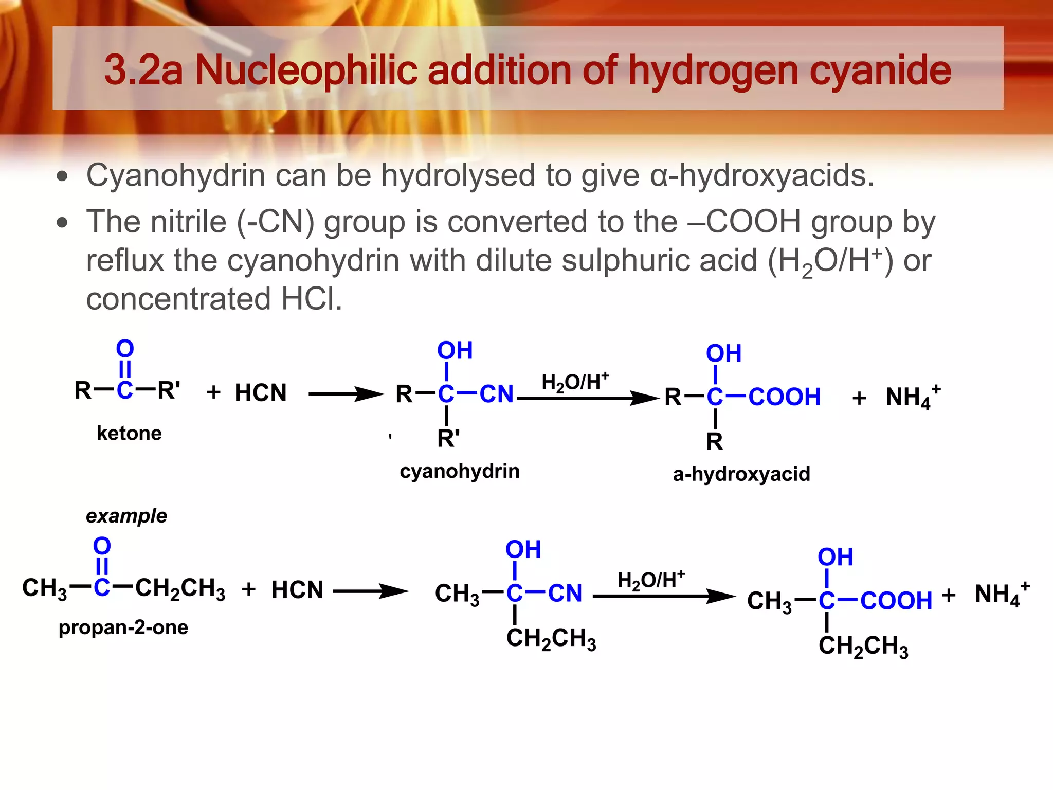 3.2a Nucleophilic addition of hydrogen cyanide
 Cyanohydrin can be hydrolysed to give α-hydroxyacids.
 The nitrile (-CN) group is converted to the –COOH group by

reflux the cyanohydrin with dilute sulphuric acid (H2O/H+) or
concentrated HCl.
O
R

C R'

OH
HCN

ketone

R
'

OH

C CN

H2O/H+

R

R'

C COOH

NH4+

R

cyanohydrin

a-hydroxyacid

example

O
CH3

C CH2CH3

propan-2-one

OH
HCN

OH

+

CH3

C CN
CH2CH3

H2O/H

CH3

C COOH
CH2CH3

NH4+

 