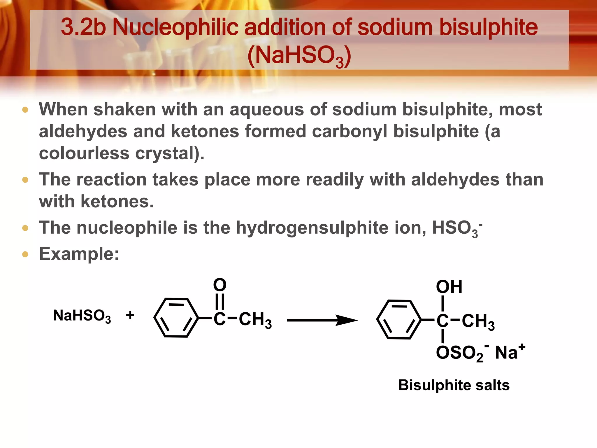 3.2b Nucleophilic addition of sodium bisulphite
(NaHSO3)
 When shaken with an aqueous of sodium bisulphite, most

aldehydes and ketones formed carbonyl bisulphite (a
colourless crystal).
 The reaction takes place more readily with aldehydes than
with ketones.
 The nucleophile is the hydrogensulphite ion, HSO3 Example:
O
NaHSO3

OH

C CH3

C CH3
OSO2- Na+
Bisulphite salts

 