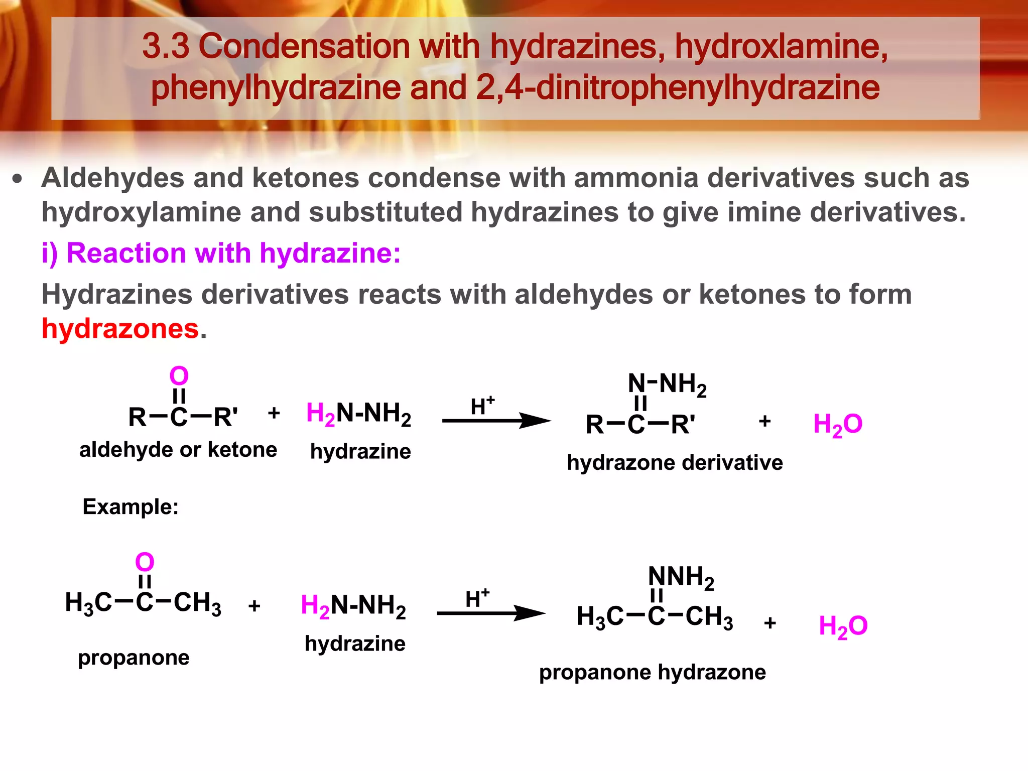 3.3 Condensation with hydrazines, hydroxlamine,
phenylhydrazine and 2,4-dinitrophenylhydrazine
 Aldehydes and ketones condense with ammonia derivatives such as

hydroxylamine and substituted hydrazines to give imine derivatives.
i) Reaction with hydrazine:
Hydrazines derivatives reacts with aldehydes or ketones to form
hydrazones.
O
R C R'

H2N-NH2

aldehyde or ketone

+

H

hydrazine

N NH2
R C R'

H2O

hydrazone derivative

Example:

O
H3C C CH3
propanone

H2N-NH2

+

H

NNH2
H3C C CH3

hydrazine
propanone hydrazone

H2O

 