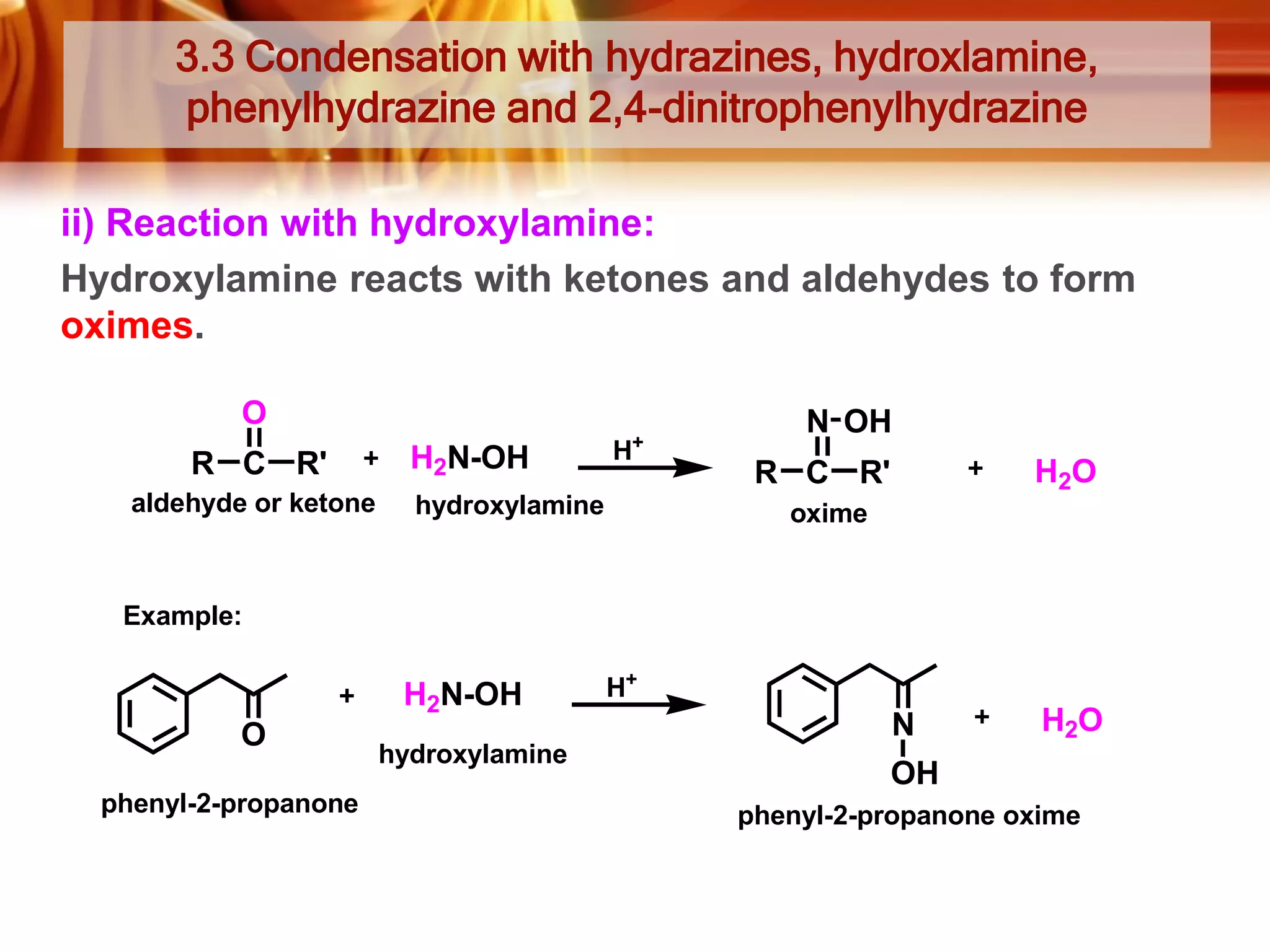 3.3 Condensation with hydrazines, hydroxlamine,
phenylhydrazine and 2,4-dinitrophenylhydrazine
ii) Reaction with hydroxylamine:
Hydroxylamine reacts with ketones and aldehydes to form
oximes.
O
R C R'
aldehyde or ketone

H2N-OH

+

H

hydroxylamine

N OH
H2O

R C R'
oxime

Example:

H2N-OH
O
phenyl-2-propanone

hydroxylamine

H+

N

H2O

OH
phenyl-2-propanone oxime

 