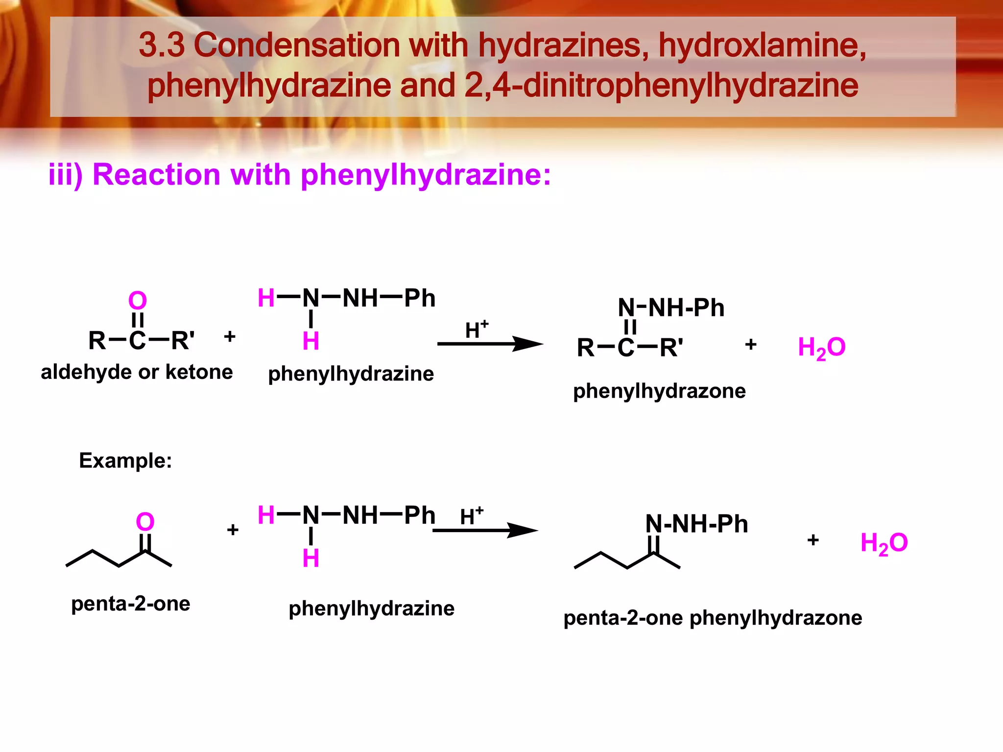 3.3 Condensation with hydrazines, hydroxlamine,
phenylhydrazine and 2,4-dinitrophenylhydrazine
iii) Reaction with phenylhydrazine:

O

H

R C R'
aldehyde or ketone

N NH Ph
H

+

H

phenylhydrazine

N NH-Ph
R C R'

H2O

phenylhydrazone

Example:

O

H

N NH Ph H+
H

penta-2-one

phenylhydrazine

N-NH-Ph

H2O

penta-2-one phenylhydrazone

 