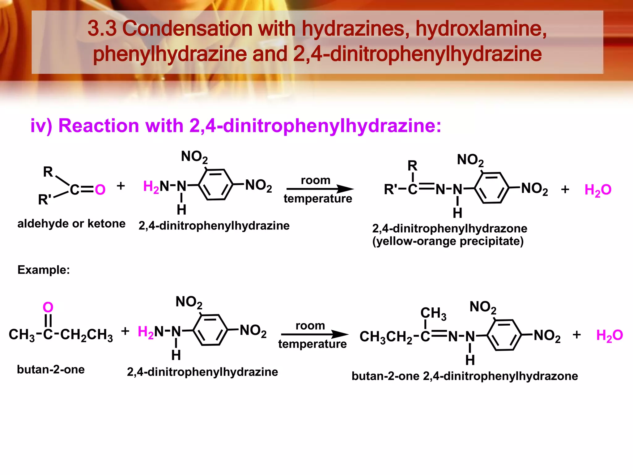 3.3 Condensation with hydrazines, hydroxlamine,
phenylhydrazine and 2,4-dinitrophenylhydrazine

iv) Reaction with 2,4-dinitrophenylhydrazine:
NO2
R
R'

C

O

aldehyde or ketone

H2N N

NO2

R
room

NO2

temperature

H

R' C

NO2

N N

H2O

H

2,4-dinitrophenylhydrazine

2,4-dinitrophenylhydrazone
(yellow-orange precipitate)

Example:

O
CH3 C CH2CH3

NO2
H2N N
H

butan-2-one

NO2

room
temperature

2,4-dinitrophenylhydrazine

CH3
CH3CH2 C

NO2
N N

NO2

H
butan-2-one 2,4-dinitrophenylhydrazone

H2O

 