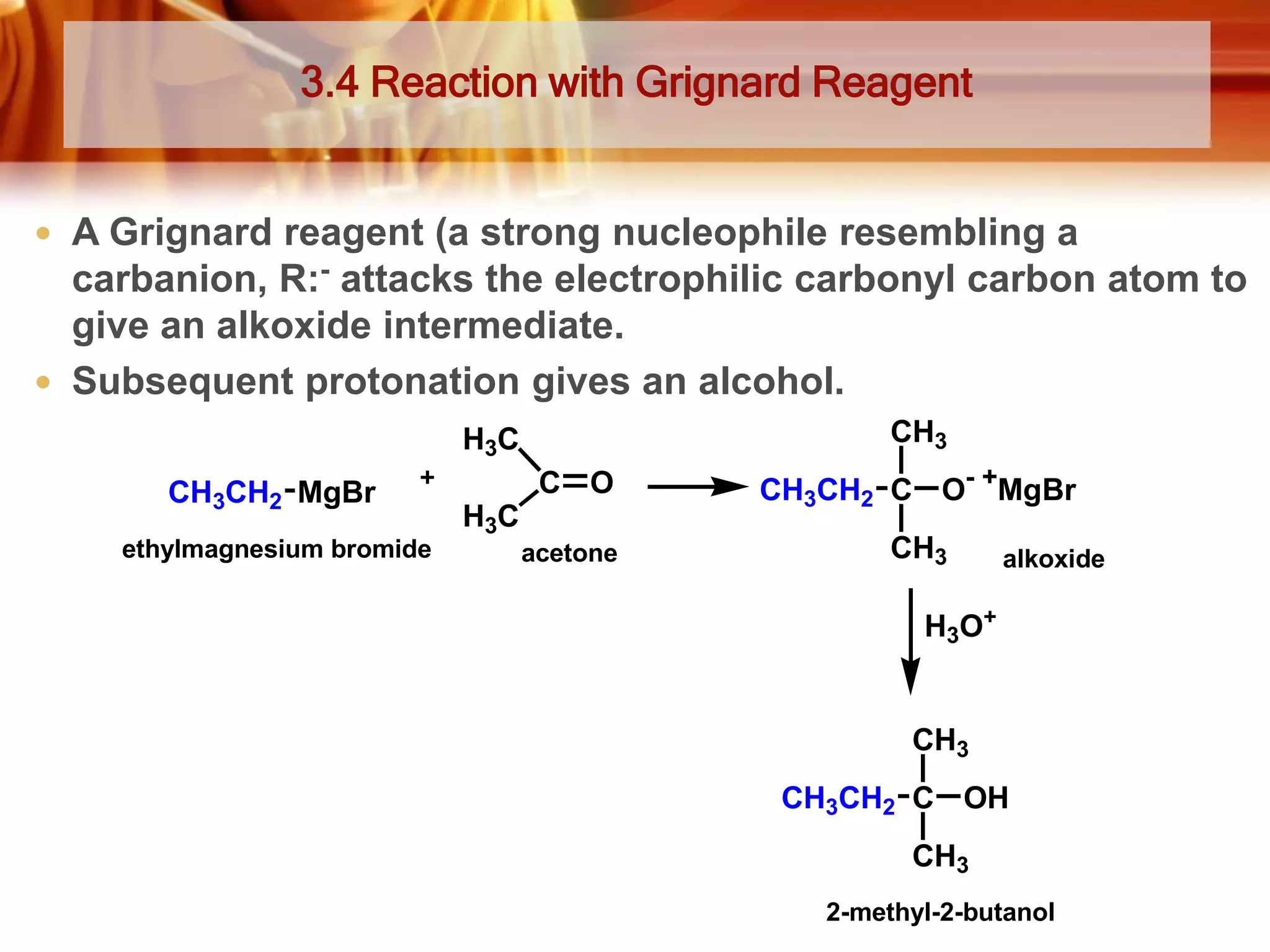 3.4 Reaction with Grignard Reagent

 A Grignard reagent (a strong nucleophile resembling a

carbanion, R:- attacks the electrophilic carbonyl carbon atom to
give an alkoxide intermediate.
 Subsequent protonation gives an alcohol.
CH3

H3C
CH3CH2 MgBr
ethylmagnesium bromide

C O

CH3CH2 C O- +MgBr

acetone

CH3

H3C

alkoxide

H3O+

CH3
CH3CH2 C OH
CH3
2-methyl-2-butanol

 