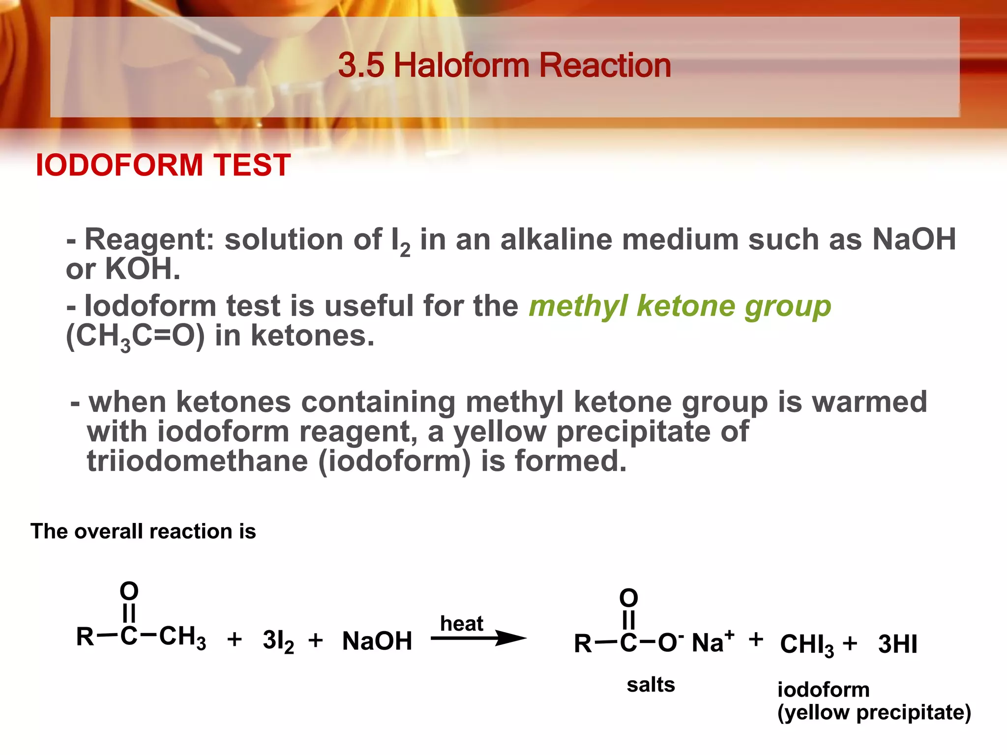 3.5 Haloform Reaction
IODOFORM TEST
- Reagent: solution of I2 in an alkaline medium such as NaOH
or KOH.
- Iodoform test is useful for the methyl ketone group
(CH3C=O) in ketones.
- when ketones containing methyl ketone group is warmed
with iodoform reagent, a yellow precipitate of
triiodomethane (iodoform) is formed.
The overall reaction is

O
R

C CH3

O
3I2

NaOH

heat

R

C O- Na+
salts

CHI3

3HI

iodoform
(yellow precipitate)

 