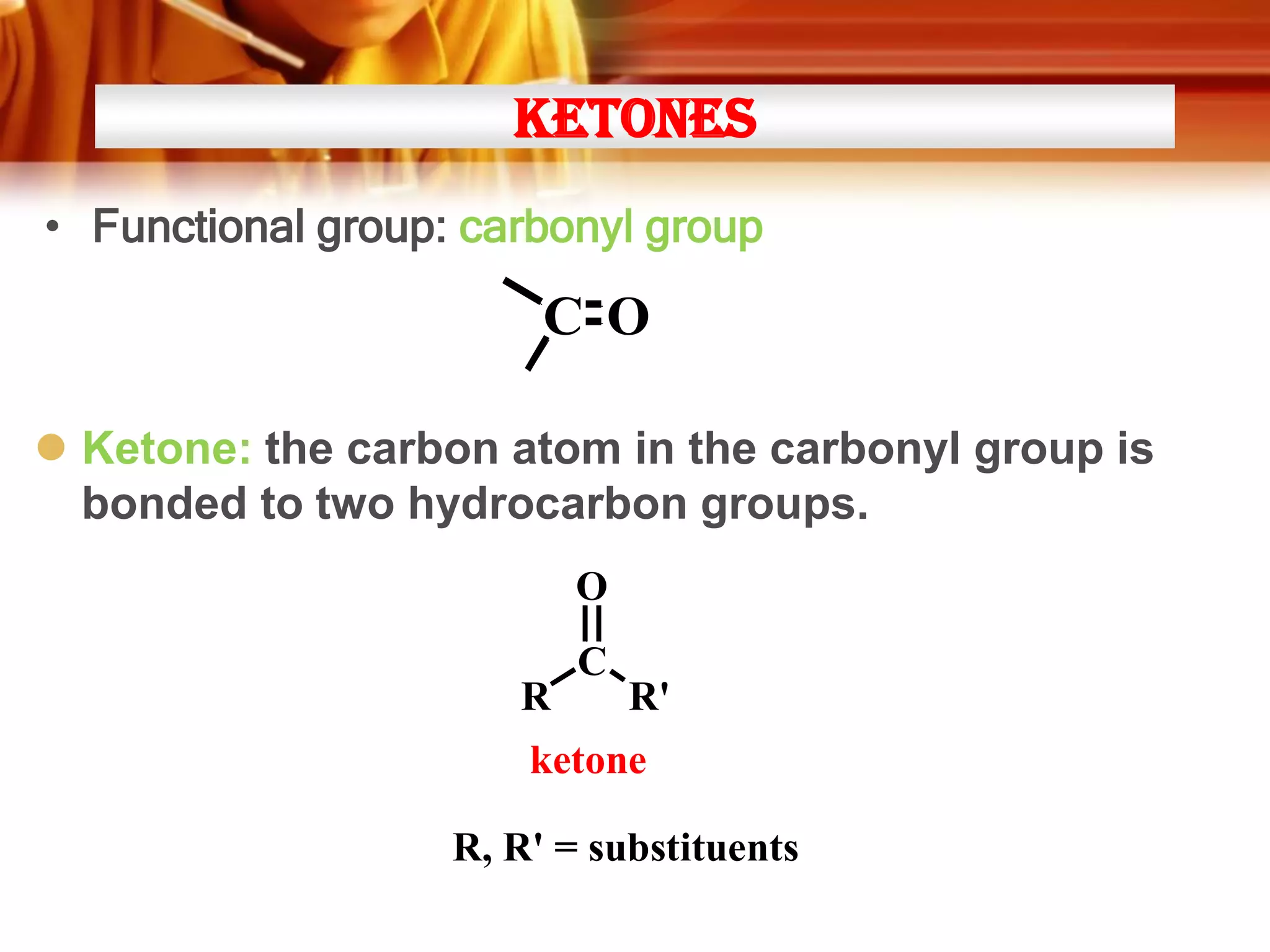 Ketones
• Functional group: carbonyl group

C O
 Ketone: the carbon atom in the carbonyl group is
bonded to two hydrocarbon groups.
O
R

C

R'

ketone
R, R' = substituents

 