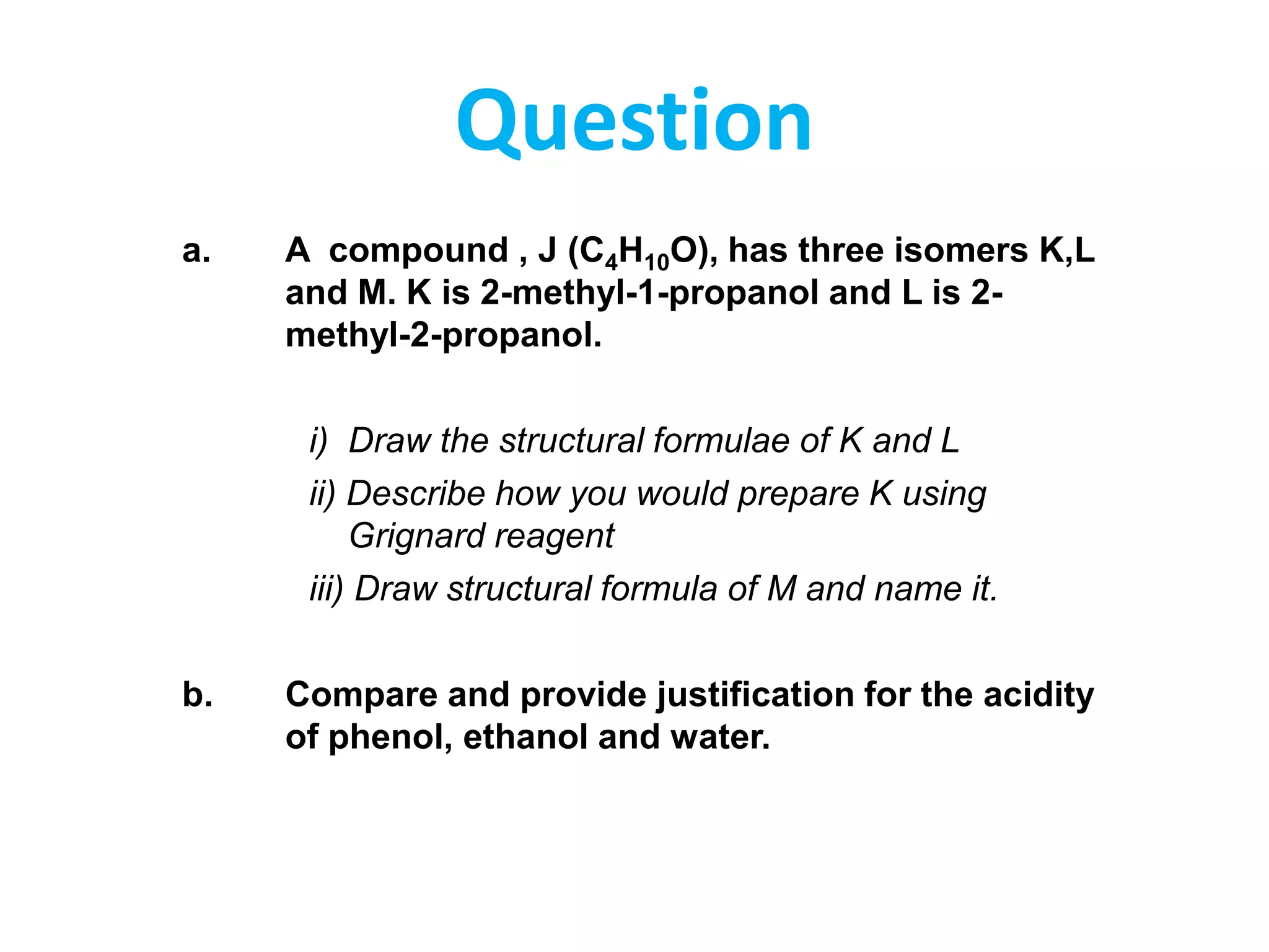 Question
a.

A compound , J (C4H10O), has three isomers K,L
and M. K is 2-methyl-1-propanol and L is 2methyl-2-propanol.
i) Draw the structural formulae of K and L
ii) Describe how you would prepare K using
Grignard reagent
iii) Draw structural formula of M and name it.

b.

Compare and provide justification for the acidity
of phenol, ethanol and water.

 