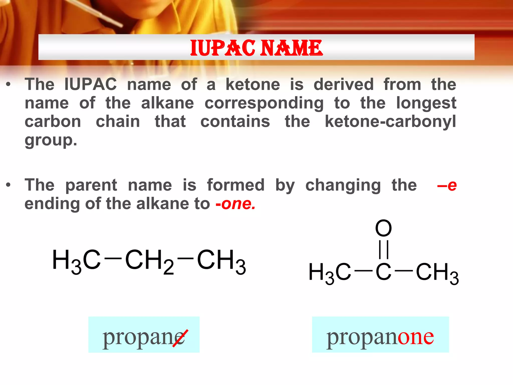 IUPAC NAME
• The IUPAC name of a ketone is derived from the
name of the alkane corresponding to the longest
carbon chain that contains the ketone-carbonyl
group.

• The parent name is formed by changing the
ending of the alkane to -one.

propane

propanone
one

–e

 