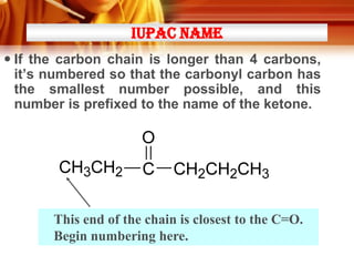 IUPAC NAME
 If the carbon chain is longer than 4 carbons,
it’s numbered so that the carbonyl carbon has
the smallest number possible, and this
number is prefixed to the name of the ketone.

This end of the chain is closest to the C=O.
Begin numbering here.

 