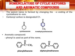 NOMENCLATURE OF CYCLIC KETONES
AND AROMATIC COMPOUNDS
•

•

The parent name is formed by changing the
cycloalkane to -one.
Carbonyl carbon is designated C1.

–e ending of the

O
O

612
5 3
4

CH3
cyclohexanone

4-methylcyclohexanone

 Aromatic compound:
- phenyl is used as part of the name.

O

O

C CH3

C

phenylethanone

diphenylmethanone

 