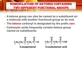 NOMENCLATURE OF KETONES CONTAINING
TWO DIFFERENT FUNCTIONAL GROUPS
 A ketone group can also be named as a substituent on

a molecule with another functional group as its root.
 The ketone carbonyl is designated by the prefix oxo-.
 Carboxylic acids frequently contain ketone group
named as substituents.

CH3CH2 C CH2 C H
5

4

3

2

1

3-oxopentanal

O

O

O

O

CH3 C CH2 C OH
4

3

2

1

3-oxobutanoic acid

 