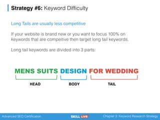 Advanced SEO Certification Chapter 3: Keyword Research Strategy
Strategy #6: Keyword Difficulty
Long Tails are usually less competitive
If your website is brand new or you want to focus 100% on
keywords that are compeitive then target long tail keywords.
Long tail keywords are divided into 3 parts:
MENS SUITS
HEAD
DESIGN
BODY
FOR WEDDING
TAIL
 