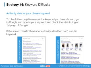 Advanced SEO Certification Chapter 3: Keyword Research Strategy
Strategy #6: Keyword Difficulty
Authority sites for your chosen keyword
To check the compitiveness of the keyword you have chosen, go
to Google and type in your keyword and check the sites listing on
1st page of Google.
If the search results show uber authority sites then don’t use the
keyword.
HIGHCOMPETITIVEKEYWORD
LOWCOMPETITIVEKEYWORD
 