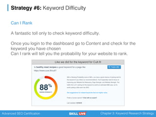 Advanced SEO Certification Chapter 3: Keyword Research Strategy
Strategy #6: Keyword Difficulty
Can I Rank
A fantastic toll only to check keyword difficulty.
Once you login to the dashboard go to Content and check for the
keyword you have chosen
Can I rank will tell you the probability for your website to rank.
Like we did for the keyword for Cult.fit
 
