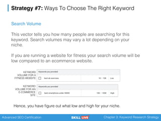 Advanced SEO Certification Chapter 3: Keyword Research Strategy
Strategy #7: Ways To Choose The Right Keyword
Search Volume
This vector tells you how many people are searching for this
keyword. Search volumes may vary a lot depending on your
niche.
If you are running a website for fitness your search volume will be
low compared to an ecommerce website.
KEYWORD
VOLUME FOR A
FITNESS WEBSITE
KEYWORD
VOLUME FOR AN
E-COMMERCE
SITE
Hence, you have figure out what low and high for your niche.
 
