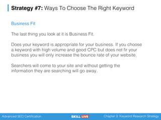 Advanced SEO Certification Chapter 3: Keyword Research Strategy
Strategy #7: Ways To Choose The Right Keyword
Business Fit
The last thing you look at it is Business Fit.
Does your keyword is appropriate for your business. If you choose
a keyword with high volume and good CPC but does not fir your
business you will only increase the bounce rate of your website.
Searchers will come to your site and without getting the
information they are searching will go away.
 