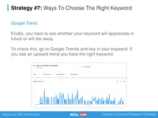Advanced SEO Certification Chapter 3: Keyword Research Strategy
Strategy #7: Ways To Choose The Right Keyword
Google Trend
Finally, you have to see whether your keyword will appreciate in
future or will die away.
To check this, go to Google Trends and key in your keyword. If
you see an upward trend you have the right keyword.
 