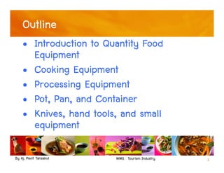 By Aj. Pavit Tansakul WMS : Tourism Industry 2
Outline
• Introduction to Quantity Food
Equipment
• Cooking Equipment
• Processing Equipment
• Pot, Pan, and Container
• Knives, hand tools, and small
equipment
 