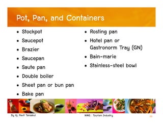 By Aj. Pavit Tansakul WMS : Tourism Industry 20
Pot, Pan, and Containers
• Stockpot
• Saucepot
• Brazier
• Saucepan
• Saute pan
• Double boiler
• Sheet pan or bun pan
• Bake pan
• Rosting pan
• Hotel pan or
Gastronorm Tray (GN)
• Bain-marie
• Stainless-steel bowl
 