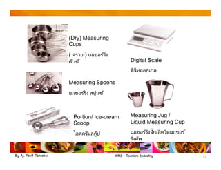 By Aj. Pavit Tansakul WMS : Tourism Industry 27
(Dry) Measuring
Cups
( ดราย ) เมเชอร ์ริง
คับซ ์
Measuring Spoons
เมเชอร ์ริง สปูนซ ์
Portion/ Ice-cream
Scoop
ไอศครีมสกู๊ป
Digital Scale
ดิจิทอลสเกล
Measuring Jug /
Liquid Measuring Cup
เมเชอร ์ริงจัก/ลิควิดเมเชอร ์
ริงคัพ
 