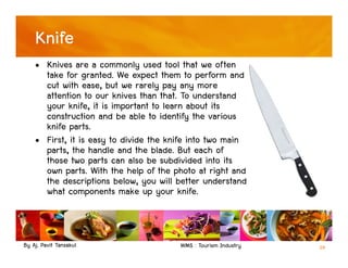 By Aj. Pavit Tansakul WMS : Tourism Industry 29
Knife
• Knives are a commonly used tool that we often
take for granted. We expect them to perform and
cut with ease, but we rarely pay any more
attention to our knives than that. To understand
your knife, it is important to learn about its
construction and be able to identify the various
knife parts.
• First, it is easy to divide the knife into two main
parts, the handle and the blade. But each of
those two parts can also be subdivided into its
own parts. With the help of the photo at right and
the descriptions below, you will better understand
what components make up your knife.
 