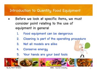 By Aj. Pavit Tansakul WMS : Tourism Industry 3
Introduction to Quantity Food Equipment
• Before we look at specific items, we must
consider point relating to the use of
equipment in general
1. Food equipment can be dangerous
2. Cleaning is part of the operating procedure
3. Not all models are alike
4. Conserve energy
5. Your hands are your best tools
 