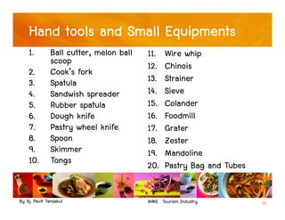 By Aj. Pavit Tansakul WMS : Tourism Industry 39
Hand tools and Small Equipments
1. Ball cutter, melon ball
scoop
2. Cook’s fork
3. Spatula
4. Sandwish spreader
5. Rubber spatula
6. Dough knife
7. Pastry wheel knife
8. Spoon
9. Skimmer
10. Tongs
11. Wire whip
12. Chinois
13. Strainer
14. Sieve
15. Colander
16. Foodmill
17. Grater
18. Zester
19. Mandoline
20. Pastry Bag and Tubes
 