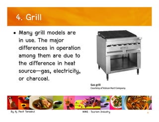By Aj. Pavit Tansakul WMS : Tourism Industry 9
4. Grill
• Many grill models are
in use. The major
differences in operation
among them are due to
the difference in heat
source—gas, electricity,
or charcoal.
 