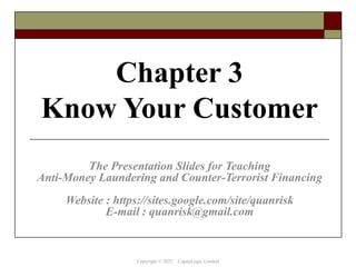 Chapter 3
Know Your Customer
The Presentation Slides for Teaching
Anti-Money Laundering and Counter-Terrorist Financing
Website : https://sites.google.com/site/quanrisk
E-mail : quanrisk@gmail.com
Copyright © 2021 CapitaLogic Limited
 
