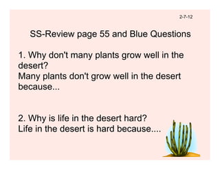 2-7-12



   SS-Review page 55 and Blue Questions

1. Why don't many plants grow well in the
desert?
Many plants don't grow well in the desert
because...


2. Why is life in the desert hard?
Life in the desert is hard because....
 
