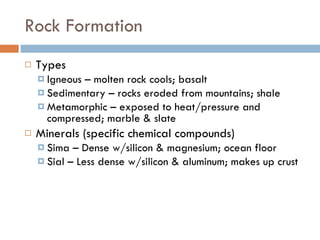 Rock Formation Types Igneous – molten rock cools; basalt Sedimentary – rocks eroded from mountains; shale Metamorphic – exposed to heat/pressure and compressed; marble & slate Minerals (specific chemical compounds) Sima – Dense w/silicon & magnesium; ocean floor Sial – Less dense w/silicon & aluminum; makes up crust  