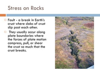 Stress on Rocks Fault - a break in Earth’s crust where slabs of crust slip past each other.  They usually occur along plate boundaries where the forces of plate motion compress, pull, or shear the crust so much that the crust breaks.  