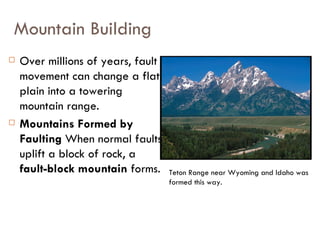 Mountain Building Over millions of years, fault movement can change a flat plain into a towering mountain range.  Mountains Formed by Faulting  When normal faults uplift a block of rock, a  fault-block mountain  forms. Teton Range near Wyoming and Idaho was formed this way.  