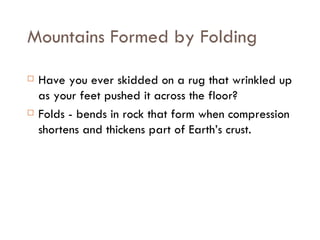 Mountains Formed by Folding Have you ever skidded on a rug that wrinkled up as your feet pushed it across the floor? Folds - bends in rock that form when compression shortens and thickens part of Earth’s crust.  
